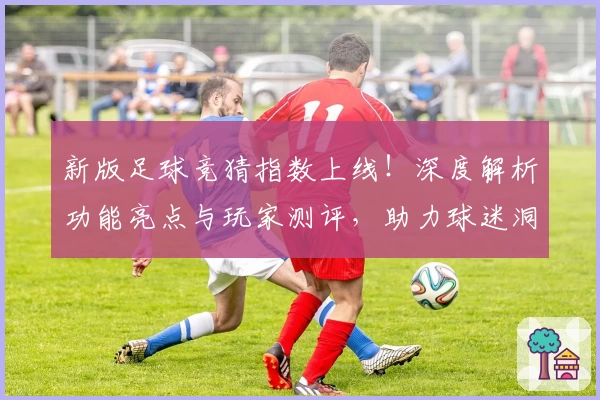新版足球竞猜指数上线！深度解析功能亮点与玩家测评，助力球迷洞察赛场风云