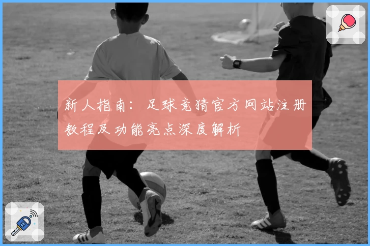 新人指南：足球竞猜官方网站注册教程及功能亮点深度解析