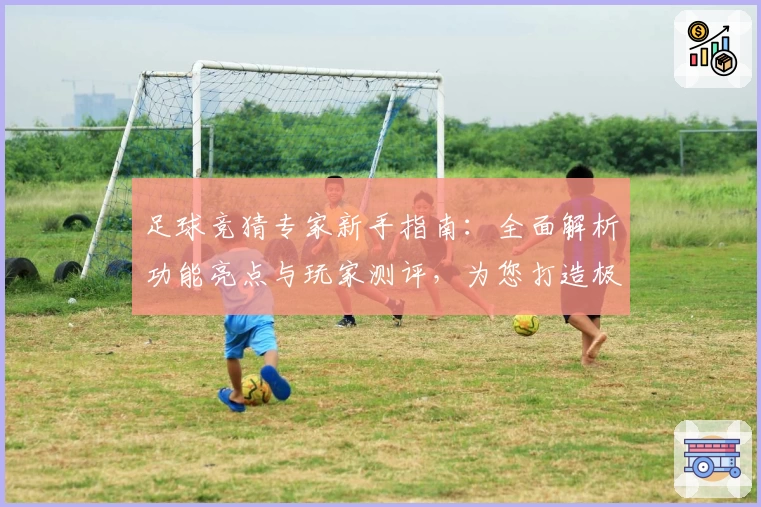 足球竞猜专家新手指南：全面解析功能亮点与玩家测评，为您打造极致使用体验